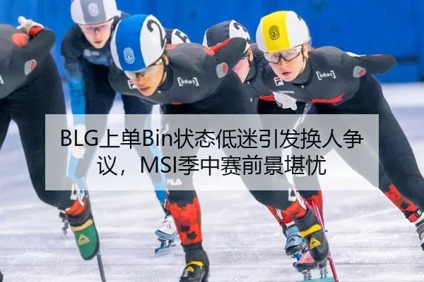 BLG上单Bin状态低迷引发换人争议，MSI季中赛前景堪忧