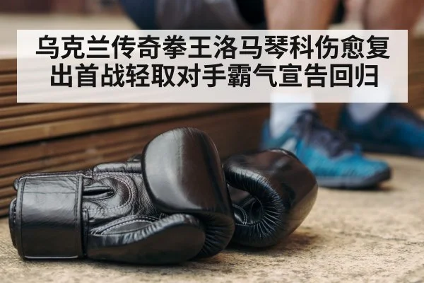 乌克兰传奇拳王洛马琴科伤愈复出首战轻取对手霸气宣告回归